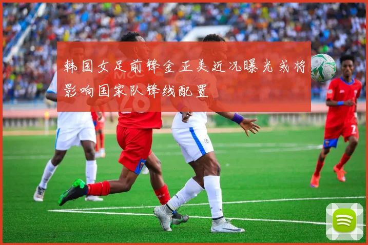 韩国女足前锋金正美近况曝光或将影响国家队锋线配置
