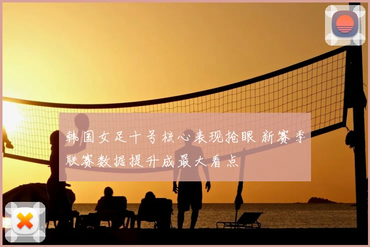韩国女足十号核心表现抢眼 新赛季联赛数据提升成最大看点