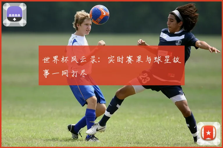 世界杯风云录:实时赛果与球星故事一网打尽