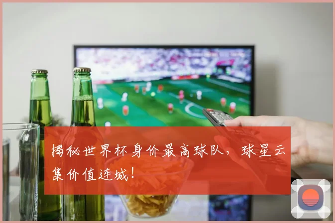 揭秘世界杯身价最高球队，球星云集价值连城！