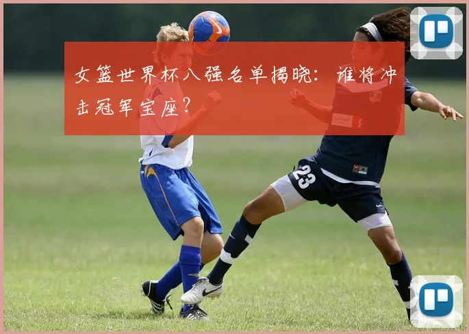 女篮世界杯八强名单揭晓:谁将冲击冠军宝座?