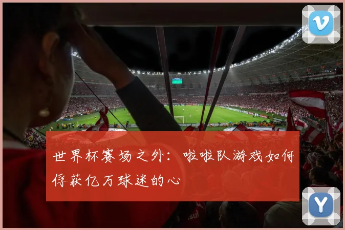世界杯赛场之外:啦啦队游戏如何俘获亿万球迷的心