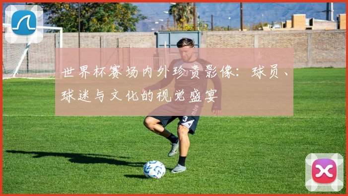 世界杯赛场内外珍贵影像:球员、球迷与文化的视觉盛宴