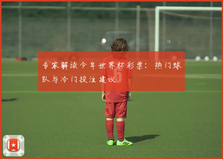 专家解读今年世界杯彩票:热门球队与冷门投注建议