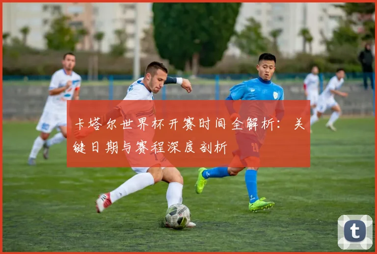 卡塔尔世界杯开赛时间全解析:关键日期与赛程深度剖析
