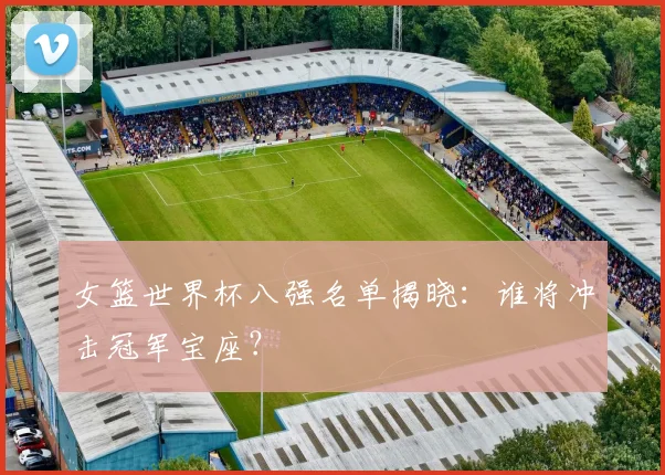 女篮世界杯八强名单揭晓:谁将冲击冠军宝座?