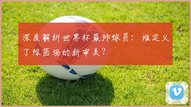 深度解析世界杯最帅球员:谁定义了绿茵场的新审美?