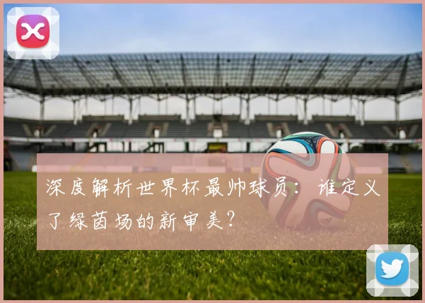 深度解析世界杯最帅球员:谁定义了绿茵场的新审美?